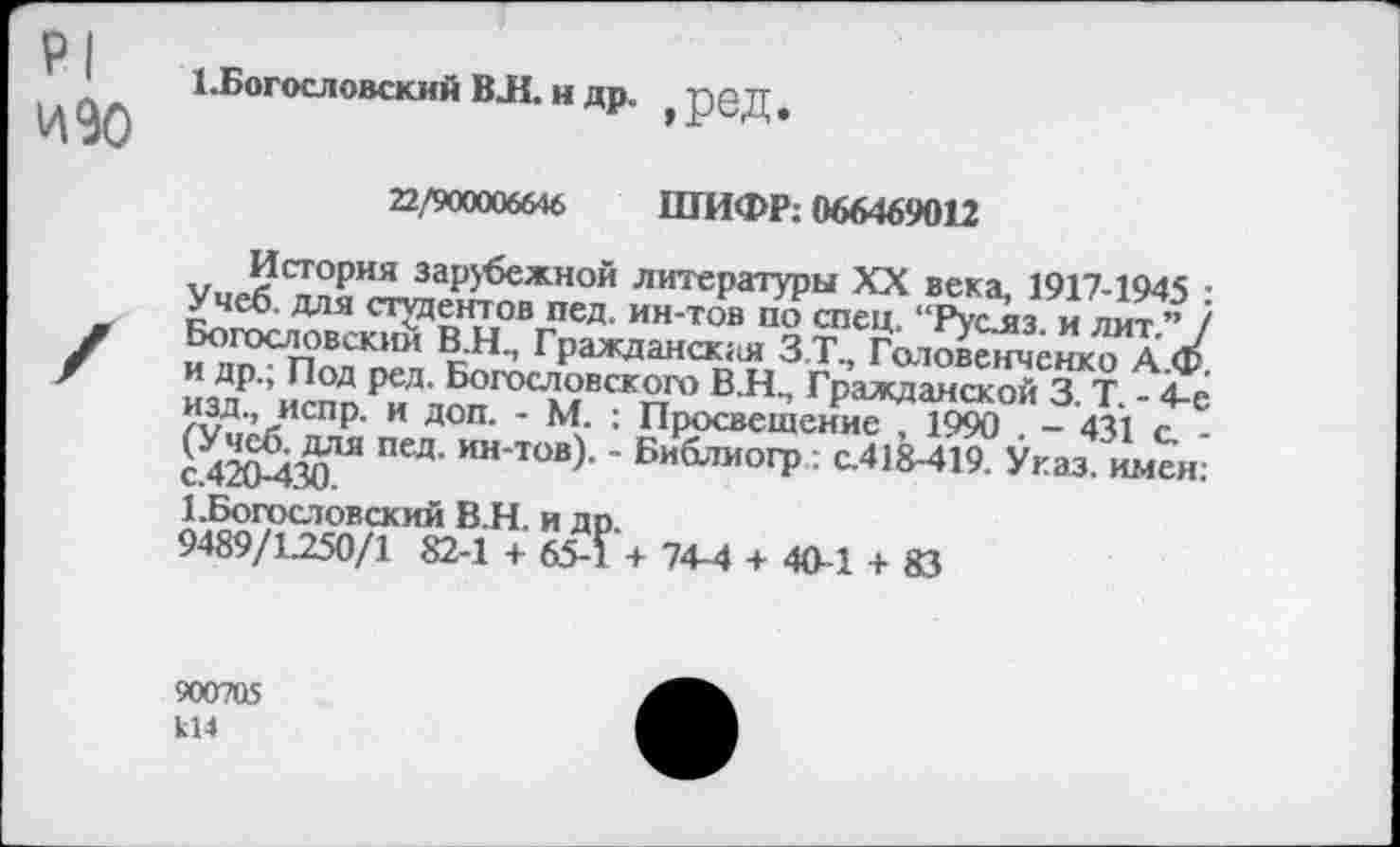 ﻿Р1 изо
1 .Богословский ВЛ. и др. ? ред
22/900006646 ШИФР; 066469012
История зарубежной литературы XX века, 1917-1945 : Учеб, для студентов пед. ин-тов по спец. “Рус.яз. и лит.” / Богословским В.Н., Гражданская З.Т., Головенченко А.Ф. и др.; Под ред. Богословского В.Н, Гражданской 3. Т. - 4-е изд., испр. и доп. - М. : Просвещение , 1990 . - 431 с. -(Учеб, для пед. ин-тов). - Библиогр: с.418-419. Указ, имен: с.420-430.
1 .Богословский ВЛ. и др.
9489/1250/1 82-1 +65-1 + 74-4 + 40-1 + 83
900705
кН